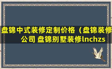 盘锦中式装修定制价格（盘锦装修公司 盘锦别墅装修lnchzs）